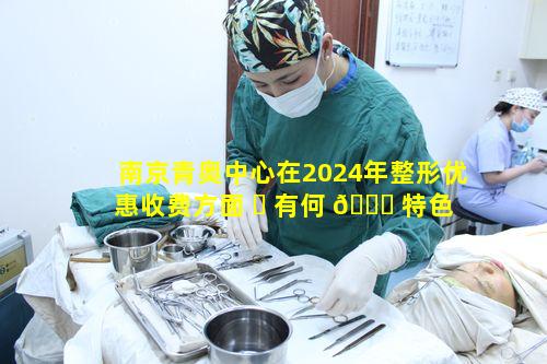 南京青奥中心在2024年整形优惠收费方面 ☘ 有何 🐈 特色